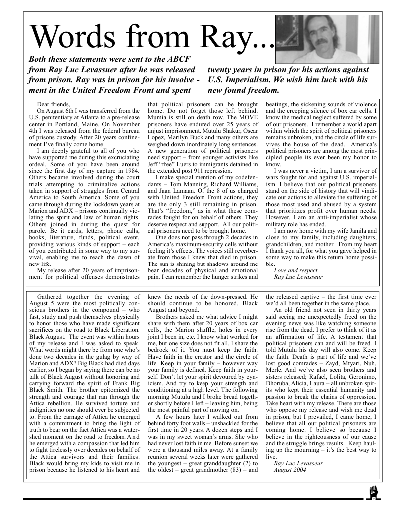Words from Ray...  Both these statements were sent to the ABCF  from Ray Luc Levassuer after he was released from prison. Ray was in prison for his involve - ment in the United Freedom Front and spent  twenty years in prison for his actions against U.S. Imperialism. We wish him luck with his new found freedom.  Dear friends,  On August 6ih | was transferred from the USS. penitentiary at Atlania 10 a pre-release center in Portland, Maine. On November 4th 1 was released from the foderal bureau of prisons custody. After 20 years confine- ment I’ve finally come horme.  Tam deeply grateful 10 all of you who have supported me during this excruciating ordeal. Some of you have been around since the first day of my capture in 1984, Others became involved during the court rials attempting to criminalize. actions taken in support of struggles from Central America to South America. Some of you came through during the lockdown years at Marion and ADX - prisons continually vio- lating the spirit and law of human rights Others joined in during the quest for parole. Be it cards, leters, phone calls, books, literature, funds, political event, providing various kinds of support — cach of you contributed in some way to my sur- vival, ensbling me to reach the dawn of new life.  My release after 20 years of imprison- ment for political offenses demansirates.  that political prisoners can be brought home. Do not forget those left behind. Mumia is still on death row. The MOVE prisoners have endured over 25 years of unjust imprisonment, Mutulu Shakr, Oscar Lopez, Marilyn Buck and many others are weighed down inordinately long sentences. A new generation of political_prisoners need support ~ from younger activists like Jeff “free’ Luers to immigrants detained in the extended post 911 repression.  I make special mention of my codefen- dants — Tom Manning, Richard Williams, and Jaan Lamaan. OF the 8 of us charged with United Freedom Front actions, they are the only 3 stil remaining in prison. That’s “freedom.” as in what these com- rades fought for on behalf of others. They deserve respect and support. All our polit- cal prisoners need to be brought home,  ‘One does not pass through 2 decades in America’s maximum-security cells without feeling i’ effects. The voices still everber- ate from those 1 knew that died in prison. ‘The sun is shining but shadows around me. bear decades of physical and emotional pain. | can remember the hunger strikes and  beatings, the sickening sounds of violence and the creeping silence of box car cells. | know the medical neglect suffered by some of our prisoners. | remember a world apart within which the spirit of political prisoners remains unbroken, and the circle of lfe sur- vives the house of the dead. America’s political prisoners are among the most prin- cipled people its ever been my honor to know.  Iwas never a victim, | am a survivor of wars fought for and against U.S. imperial- ism. I believe that our political prisoners stand on the side of history that will vindi- cate our actions to alleviate the suffering of those most used and abused by a system that prioritizes profit over human needs. However, | am an anti-imperialist whose miliary role has ended.  Tam now home with my wife Jamila and close to my family, including daughters, grandchildren, and mother. From my heart Tthank you al, for what you gave helped in some way to make this return home poss ble.  Love and respect  Ray Luc Levasseur  Gathered together the cvening of August S were the most politically con- Scious brothers in the compound - who fast, study and push themselves physically to honor those who have made significant sacrifices on the road to Black Liberation. Black August. The cvent was within hours of my release and I was asked to speak. What words might there be from one who’s done two decades in the gulag by way of Marion and ADX? Big Black had died days carlier,so | began by saying there can be no talk of Black August without honoring and carrying forward the spirit of Frank Big Black Smith. The brother cpitomized the strength and courage that ran through the Atica rebellion. He survived torture and indignities no one should ever be subjected to. From the camage of Attica he emerged with a commitment to bring the light of truth to bear on the fact Attca was a water- shed moment on the road 10 frecdom. And he emerged with a compassion that led him to fight tirelessly over decades on behalf of the Attica survivors and their_familics. Black would bring my kids o visit me in prison because he listened to his heart and  knew the needs of the down-pressed. He should continue to be honored, Black August and beyond.  Brothers asked me what advice | might share with them after 20 years of box car cells, the Marion shuffle, holes in every Joint I been in, et I know what worked for me, but one size does not ft all | share the bedrock of it. You must keep the faith, Have faith in the creator and the circle of life. Keep in your family - however way your fanuly is defined. Keep faith in your- Self. Don’t lt your spirit devoured by cyn- icism. And try to keep your strength and conditioning at a high level. The following morning Mutul and I broke bread togeth- er shorly before 1 1ot - leaving him, being the most painful part of moving on.  A fow hours later | walked out from behind forty foot walls - unshackled for the frst time in 20 years. A dozen steps and | was in my sweel woman’s arms. She who had never lost faith in me. Before sunset we were a thousand miles away. At a family reunion several weeks later were gathered the youngest - great granddaugher (2) to the oldest - great grandmother (83) - and  the released captive — the first time ever we’d all been together in the same place.  An’old friend not seen in thirty years said secing me unexpectedly freed on the evening news was like waiching someone rise from the dead. I prefer 1o think of it as an_affimation of lfe. A testament that political prisoners can and will be freed. | told Mutulu his day wil also come. Keep the faith. Death is part of life and we’ve lost good comrades — Zayd, Mityari, Nuh, Merle. And we’ve also seen brothers and sisters released; Rafael, Lolita, Geronimo, Dhoruba, Alicia, Laura - all unbroken spi its who kept their essential humanity and passion to break the chains of oppression. Take heart with my release. There are thos who oppose my release and wish me dead in prison, but I prevailed. | came home, | believe that all our political prisoners are coming home. 1 believe so because | believe in the righteousness of our cause and the struggle brings results. Keep haul- ing up the mourning  it’s the best way to live.  Ray Luc Levasseur  August 2004  R  